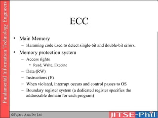 ECC Main Memory Hamming code used to detect single-bit and double-bit errors. Memory protection system Access rights Read, Write, Execute Data (RW) Instructions (E) When violated, interrupt occurs and control passes to OS Boundary register system (a dedicated register specifies the addressable domain for each program) 