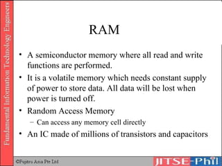 RAM A semiconductor memory where all read and write functions are performed. It is a volatile memory which needs constant supply of power to store data. All data will be lost when power is turned off. Random Access Memory Can access any memory cell directly An IC made of millions of transistors and capacitors 