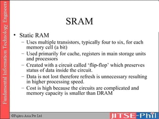 SRAM Static RAM Uses multiple transistors, typically four to six, for each memory cell (a bit) Used primarily for cache, registers in main storage units and processors Created with a circuit called ‘flip-flop’ which preserves status of data inside the circuit.  Data is not lost therefore refresh is unnecessary resulting in higher processing speed. Cost is high because the circuits are complicated and memory capacity is smaller than DRAM 