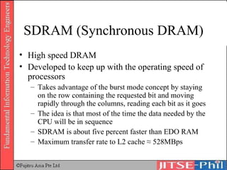 SDRAM (Synchronous DRAM) High speed DRAM Developed to keep up with the operating speed of processors Takes advantage of the burst mode concept by staying on the row containing the requested bit and moving rapidly through the columns, reading each bit as it goes The idea is that most of the time the data needed by the CPU will be in sequence SDRAM is about five percent faster than EDO RAM Maximum transfer rate to L2 cache ≈ 528MBps 