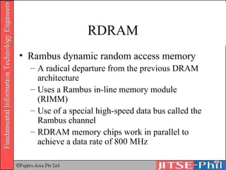 RDRAM Rambus dynamic random access memory A radical departure from the previous DRAM architecture Uses a Rambus in-line memory module (RIMM) Use of a special high-speed data bus called the Rambus channel RDRAM memory chips work in parallel to achieve a data rate of 800 MHz 
