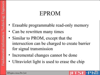 EPROM Erasable programmable read-only memory Can be rewritten many times Similar to PROM, except that the intersection can be charged to create barrier for signal transmission Incremental changes cannot be done Ultraviolet light is used to erase the chip 
