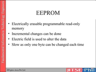 EEPROM Electrically erasable programmable read-only memory Incremental changes can be done Electric field is used to alter the data Slow as only one byte can be changed each time 
