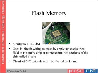 Flash Memory Similar to EEPROM Uses in-circuit wiring to erase by applying an electrical field to the entire chip or to predetermined sections of the chip called blocks Chunk of 512 bytes data can be altered each time 