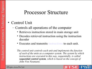 Processor Structure Control Unit Controls all operations of the computer Retrieves instruction stored in main storage unit Decodes retrieved instruction using the instruction decoder Executes and transmits  instructions  to each unit.  The control unit controls each unit and implements the function of each of the units as a computer system. The system by which instructions are executed in this way, sequentially, is called  sequential control system , which is based on the concept of John Von Neumann. 