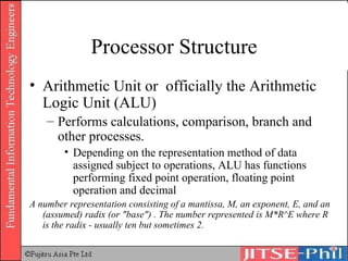 Processor Structure Arithmetic Unit or  officially the Arithmetic Logic Unit (ALU) Performs calculations, comparison, branch and other processes.  Depending on the representation method of data assigned subject to operations, ALU has functions performing fixed point operation, floating point operation and decimal A number representation consisting of a mantissa, M, an exponent, E, and an (assumed) radix (or "base") . The number represented is M*R^E where R is the radix - usually ten but sometimes 2.  