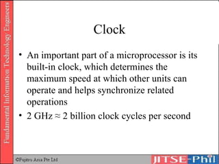 Clock An important part of a microprocessor is its built-in clock, which determines the maximum speed at which other units can operate and helps synchronize related operations 2 GHz ≈ 2 billion clock cycles per second 