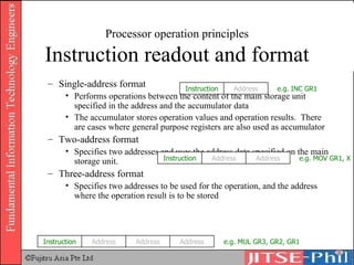 Processor operation principles Instruction readout and format Single-address format Performs operations between the content of the main storage unit specified in the address and the accumulator data The accumulator stores operation values and operation results.  There are cases where general purpose registers are also used as accumulator Two-address format Specifies two addresses and uses the address data specified on the main storage unit. Three-address format Specifies two addresses to be used for the operation, and the address where the operation result is to be stored Instruction Address e.g. INC GR1 Instruction Address Address e.g. MOV GR1, X Instruction Address Address Address e.g. MUL GR3, GR2, GR1 