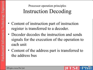 Processor operation principles Instruction Decoding Content of instruction part of instruction register is transferred to a decoder. Decoder decodes the instruction and sends signals for the execution of the operation to each unit Content of the address part is transferred to the address bus 