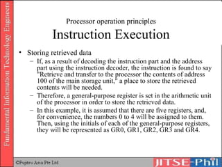 Processor operation principles Instruction Execution Storing retrieved data If, as a result of decoding the instruction part and the address part using the instruction decoder, the instruction is found to say "Retrieve and transfer to the processor the contents of address 100 of the main storage unit," a place to store the retrieved contents will be needed.  Therefore, a general-purpose register is set in the arithmetic unit of the processor in order to store the retrieved data.  In this example, it is assumed that there are five registers, and, for convenience, the numbers 0 to 4 will be assigned to them. Then, using the initials of each of the general-purpose registers, they will be represented as GR0, GR1, GR2, GR3 and GR4. 