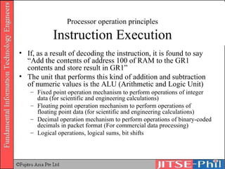 Processor operation principles Instruction Execution If, as a result of decoding the instruction, it is found to say “Add the contents of address 100 of RAM to the GR1 contents and store result in GR1” The unit that performs this kind of addition and subtraction of numeric values is the ALU (Arithmetic and Logic Unit) Fixed point operation mechanism to perform operations of integer data (for scientific and engineering calculations) Floating point operation mechanism to perform operations of floating point data (for scientific and engineering calculations) Decimal operation mechanism to perform operations of binary-coded decimals in packet format (For commercial data processing) Logical operations, logical sums, bit shifts 