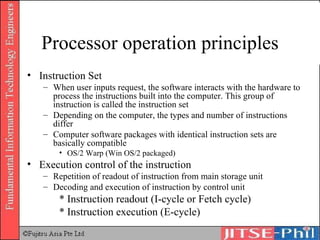 Processor operation principles Instruction Set When user inputs request, the software interacts with the hardware to process the instructions built into the computer. This group of instruction is called the instruction set Depending on the computer, the types and number of instructions differ Computer software packages with identical instruction sets are basically compatible OS/2 Warp (Win OS/2 packaged) Execution control of the instruction Repetition of readout of instruction from main storage unit  Decoding and execution of instruction by control unit * Instruction readout (I-cycle or Fetch cycle) * Instruction execution (E-cycle) 