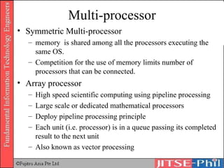 Multi-processor Symmetric Multi-processor memory  is shared among all the processors executing the same OS.  Competition for the use of memory limits number of processors that can be connected. Array processor High speed scientific computing using pipeline processing Large scale or dedicated mathematical processors Deploy pipeline processing principle Each unit (i.e. processor) is in a queue passing its completed result to the next unit Also known as vector processing 