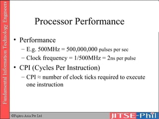 Processor Performance Performance E.g. 500MHz = 500,000,000  pulses per sec Clock frequency = 1/500MHz = 2 n s per pulse CPI (Cycles Per Instruction) CPI ≈ number of clock ticks required to execute one instruction 