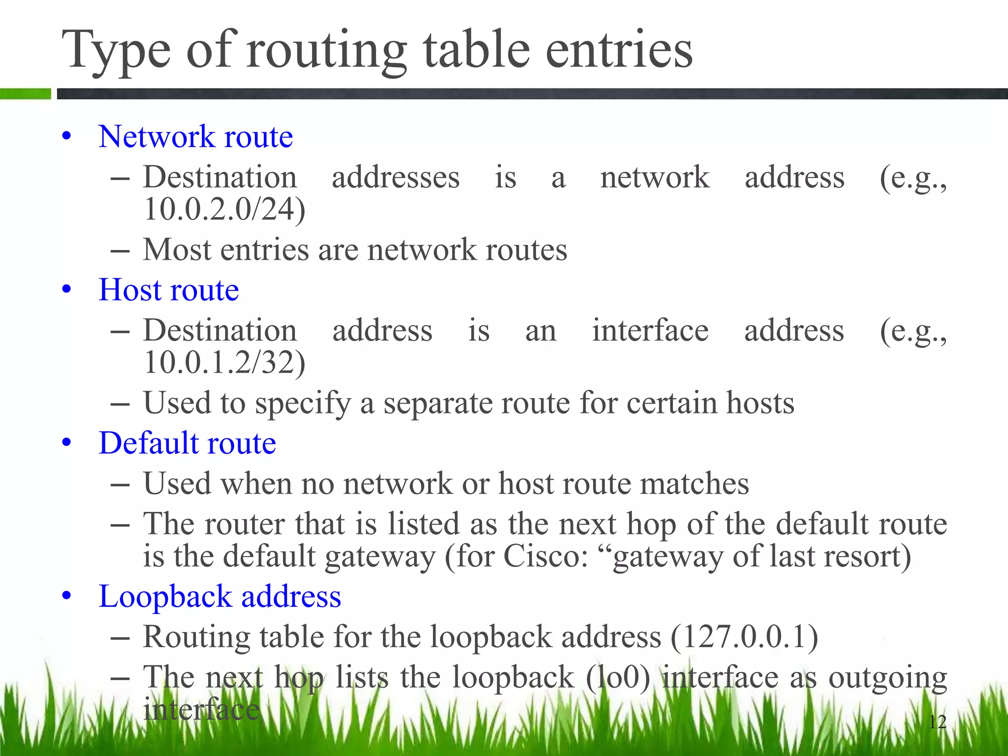 Type of routing table entries
• Network route
– Destination addresses is a network address (e.g.,
10.0.2.0/24)
– Most entries are network routes
• Host route
– Destination address is an interface address (e.g.,
10.0.1.2/32)
– Used to specify a separate route for certain hosts
• Default route
– Used when no network or host route matches
– The router that is listed as the next hop of the default route
is the default gateway (for Cisco: “gateway of last resort)
• Loopback address
– Routing table for the loopback address (127.0.0.1)
– The next hop lists the loopback (lo0) interface as outgoing
interface 12
 