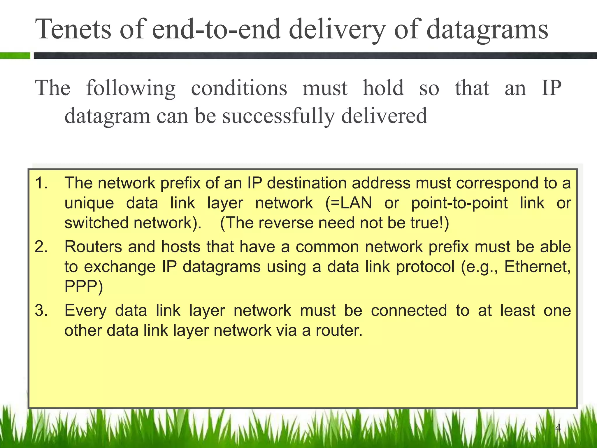 Tenets of end-to-end delivery of datagrams
The following conditions must hold so that an IP
datagram can be successfully delivered
4
1. The network prefix of an IP destination address must correspond to a
unique data link layer network (=LAN or point-to-point link or
switched network). (The reverse need not be true!)
2. Routers and hosts that have a common network prefix must be able
to exchange IP datagrams using a data link protocol (e.g., Ethernet,
PPP)
3. Every data link layer network must be connected to at least one
other data link layer network via a router.
 