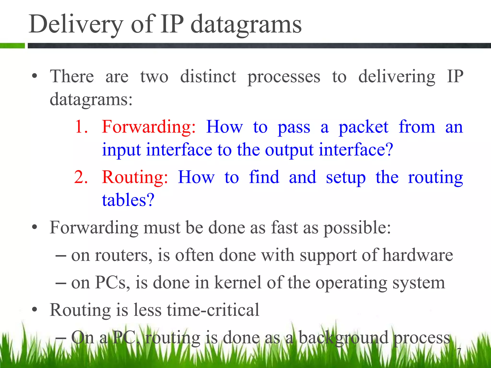Delivery of IP datagrams
• There are two distinct processes to delivering IP
datagrams:
1. Forwarding: How to pass a packet from an
input interface to the output interface?
2. Routing: How to find and setup the routing
tables?
• Forwarding must be done as fast as possible:
– on routers, is often done with support of hardware
– on PCs, is done in kernel of the operating system
• Routing is less time-critical
– On a PC, routing is done as a background process
7
 