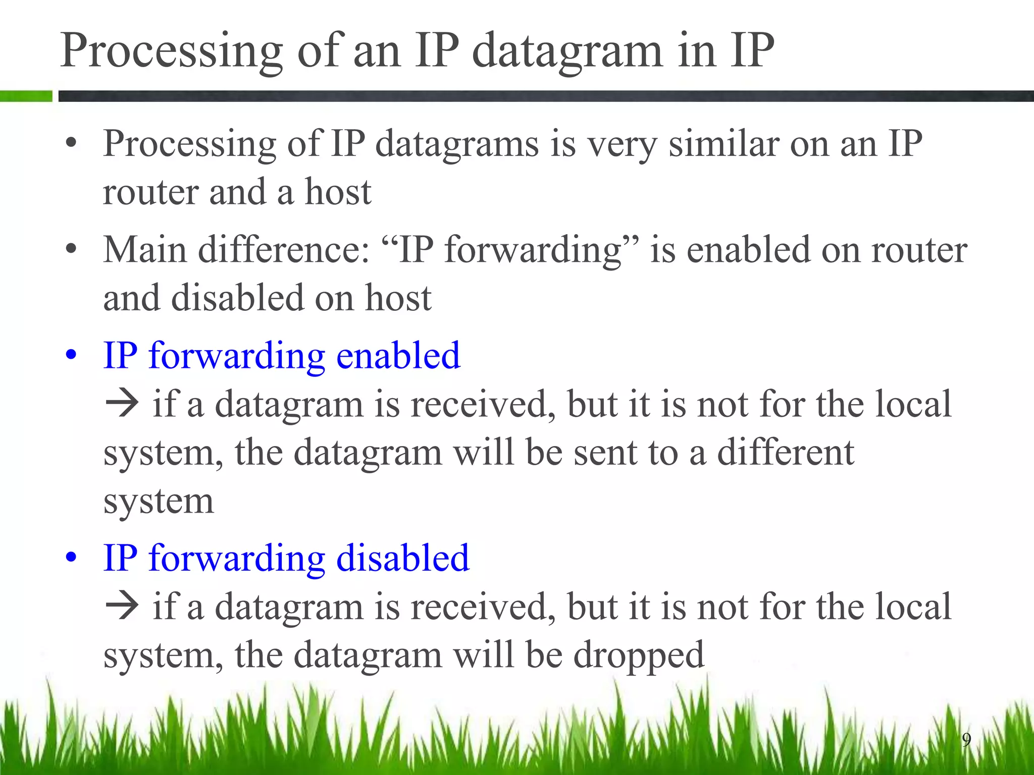 Processing of an IP datagram in IP
• Processing of IP datagrams is very similar on an IP
router and a host
• Main difference: “IP forwarding” is enabled on router
and disabled on host
• IP forwarding enabled
 if a datagram is received, but it is not for the local
system, the datagram will be sent to a different
system
• IP forwarding disabled
 if a datagram is received, but it is not for the local
system, the datagram will be dropped
9
 