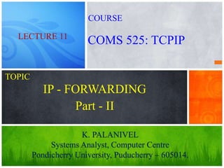1
IP - FORWARDING
K. PALANIVEL
Systems Analyst, Computer Centre
Pondicherry University, Puducherry – 605014.
LECTURE 11
COMS 525: TCPIP
COURSE
TOPIC
Part - II
 