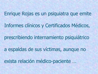 Enrique Rojas es un psiquiatra que emite  Informes clínicos y Certificados Médicos,  prescribiendo internamiento psiquiátrico  a espaldas de sus víctimas, aunque no  exista relación médico-paciente … 