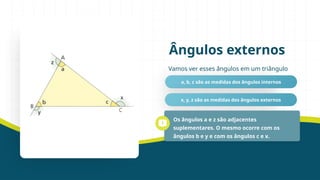 Vamos ver esses ângulos em um triângulo
Ângulos externos
a, b, c são as medidas dos ângulos internos
x, y, z são as medidas dos ângulos externos
Os ângulos a e z são adjacentes
suplementares. O mesmo ocorre com os
ângulos b e y e com os ângulos c e x.
 