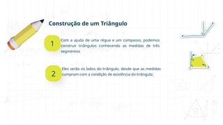 Construção de um Triângulo
1
Com a ajuda de uma régua e um compasso, podemos
construir triângulos conhecendo as medidas de três
segmentos
2
Eles serão os lados do triângulo, desde que as medidas
cumpram com a condição de existência do triângulo.
 