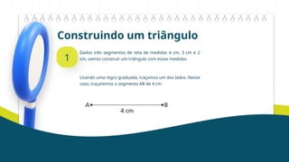 Construindo um triângulo
1
Dados três segmentos de reta de medidas 4 cm, 3 cm e 2
cm, vamos construir um triângulo com essas medidas.
Usando uma regra graduada, traçamos um dos lados. Nesse
caso, traçaremos o segmento AB de 4 cm
 