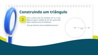 Construindo um triângulo
2
Com a ponta seca do compasso em A e uma
abertura igual à medida de um dos outros dois
lados, traçamos uma circunferência.
No caso, faremos uma circunferência de raio 3
 