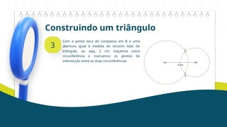 Construindo um triângulo
3
Com a ponta seca do compasso em B e uma
abertura igual à medida do terceiro lado do
triângulo, ou seja, 2 cm, traçamos outra
circunferência e marcamos os pontos de
intersecção entre as duas circunferências
 