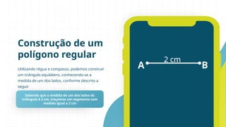Utilizando régua e compasso, podemos construir
um triângulo equilátero, conhecendo-se a
medida de um dos lados, conforme descrito a
seguir
Construção de um
polígono regular
Sabendo que a medida de um dos lados do
triângulo é 2 cm, traçamos um segmento com
medida igual a 2 cm
A B
2 cm
 