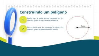 Construindo um polígono
1
Depois, com a ponta seca do compasso em A e
abertura igual a AB, trace uma circunferência
2
Com a ponta-seca do compasso no ponto B e
abertura igual a AB, determinamos o ponto C
 