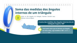 Soma das medidas dos ângulos
internos de um triângulo
3
Junte os três ângulos do triângulo, fazendo coincidir seus
vértices, como na figura
A soma das medidas dos ângulos internos de um
triângulo é igual a 180°
Você pode notar que se formou um ângulo
de meia-volta, cuja medida é 180°. Assim, a
+ b + c = 180°
 