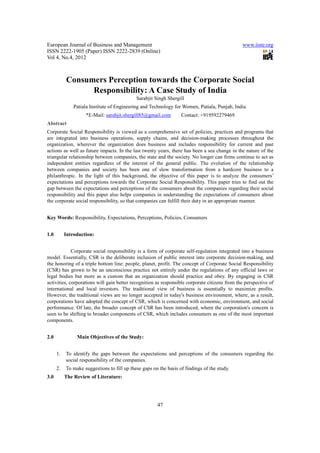 European Journal of Business and Management                                                    www.iiste.org
ISSN 2222-1905 (Paper) ISSN 2222-2839 (Online)
Vol 4, No.4, 2012



           Consumers Perception towards the Corporate Social
                 Responsibility: A Case Study of India
                                             Sarabjit Singh Shergill
               Patiala Institute of Engineering and Technology for Women, Patiala, Punjab, India.
                    *E-Mail: sarabjit.shergill85@gmail.com         Contact: +919592279469
Abstract
Corporate Social Responsibility is viewed as a comprehensive set of policies, practices and programs that
are integrated into business operations, supply chains, and decision-making processes throughout the
organization, wherever the organization does business and includes responsibility for current and past
actions as well as future impacts. In the last twenty years, there has been a sea change in the nature of the
triangular relationship between companies, the state and the society. No longer can firms continue to act as
independent entities regardless of the interest of the general public. The evolution of the relationship
between companies and society has been one of slow transformation from a hardcore business to a
philanthropic. In the light of this background, the objective of this paper is to analyze the consumers’
expectations and perceptions towards the Corporate Social Responsibility. This paper tries to find out the
gap between the expectations and perceptions of the consumers about the companies regarding their social
responsibility and this paper also helps companies in understanding the expectations of consumers about
the corporate social responsibility, so that companies can fulfill their duty in an appropriate manner.


Key Words: Responsibility, Expectations, Perceptions, Policies, Consumers


1.0        Introduction:


             Corporate social responsibility is a form of corporate self-regulation integrated into a business
model. Essentially, CSR is the deliberate inclusion of public interest into corporate decision-making, and
the honoring of a triple bottom line: people, planet, profit. The concept of Corporate Social Responsibility
(CSR) has grown to be an unconscious practice not entirely under the regulations of any official laws or
legal bodies but more as a custom that an organization should practice and obey. By engaging in CSR
activities, corporations will gain better recognition as responsible corporate citizens from the perspective of
international and local investors. The traditional view of business is essentially to maximize profits.
However, the traditional views are no longer accepted in today's business environment, where, as a result,
corporations have adopted the concept of CSR, which is concerned with economic, environment, and social
performance. Of late, the broader concept of CSR has been introduced, where the corporation's concern is
seen to be shifting to broader components of CSR, which includes consumers as one of the most important
components.


2.0             Main Objectives of the Study:


      1.   To identify the gaps between the expectations and perceptions of the consumers regarding the
           social responsibility of the companies.
      2.   To make suggestions to fill up these gaps on the basis of findings of the study.
3.0        The Review of Literature:




                                                       47
 