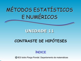 MÉTODOS ESTATÍSTICOS
    E NUMÉRICOS

          UNIDADE 11

  CONTRASTE DE HIPÓTESES


                     ÍNDICE
   IES Isidro Parga Pondal. Departamento de matemáticas
 