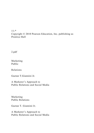 11-*
Copyright © 2010 Pearson Education, Inc. publishing as
Prentice Hall
2.pdf
Marketing
Public
Relations
Gaetan T.Giannini Jr.
A Marketer’s Approach to
Public Relations and Social Media
Marketing
Public Relations
Gaetan T. Giannini Jr.
A Marketer’s Approach to
Public Relations and Social Media
 