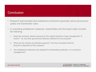 H. G. Manne. Mergers and the Market for Corporate Control. 1965. Journal of Political Economy.
Equilar. Executive Compensation Trends—June: CEO Exit Packages, Fortune 200 CEO Severance & Change-in-Control Packages.
2007.
B. Espen Eckbo. Bidding Strategies and Takeover Premiums: A Review. 2009. Journal of Corporate Finance.
Henri Servaes. Tobin’s Q and Gains from Takeovers. 1991. Journal of Finance.
Gregor Andrade, Mark Mitchell, and Erik Stafford. New Evidence and Perspectives on Mergers. 2001. Journal of Economic
Perspectives.
Marina Martynova and Luc Renneboog. A Century of Corporate Takeovers: What Have We Learned and Where Do We Stand? 2008.
Journal of Banking and Finance.
Mark Goergen and Luc Renneboog. Shareholder Wealth Effects of European Domestic and Cross-border Takeover Bids. 2004.
European Financial Management.
Jeffrey A. Krug and Walt Shill. The Big Exit: Executive Churn in the Wake of M&As. 2008. Journal of Business Strategy.
SharkRepellent. Sample includes 1,871 companies. 2014.
James A. Brickley, Jeffrey L. Coles, and Rory L. Terry. Outside Directors and the Adoption of Poison Pills. 1994. Journal of Financial
Economics.
Michael Ryngaert. The Effect of Poison Pill Securities on Shareholder Wealth. 1988. Journal of Financial Economics.
BIBLIOGRAPHY
 