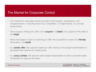 • Financial synergies. The acquiring firm believes it can increase profits
through revenue improvements, cost reduction, or vertical integration. This
is the logic behind a strategic buyer.
• Diversification. Two companies whose earnings are uncorrelated might
benefit by relying on the capital generated when one business is thriving to
help the other when it is struggling. This is the logic behind a conglomerate
structure.
• Change in ownership. New owner group might have superior access to
capital, managerial expertise, or other resources. This is the logic behind a
private equity buyer.
STRATEGIC REASONS FOR AN ACQUISITION
 
