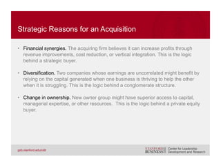 • Empire building. The acquirer purchases a target primarily for the sake of
managing a larger enterprise.
• Hubris. Overconfidence on the part of management that it can more
efficiently manage a target than current owners can.
• Herding behavior. The senior management of one company pursues an
acquisition because its competitors have recently completed acquisitions.
• Compensation incentives. The management of the target company agrees
to an acquisition primarily because it stands to receive a large payment
upon change in control.
NONSTRATEGIC REASONS FOR AN ACQUISITION
The average CEO of a large U.S. company stands to receive $29 million in
cash and accelerated equity grants following a change in control.
Equilar (2007)
 