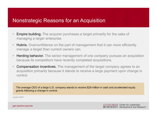 • Research has routinely shown that markets expect the incremental value of
an acquisition to flow to the target rather than to the acquirer.
• The target:
– Receives double-digit takeover premium offer.
– Experiences greater excess returns in hostile deals.
– Experiences greater excess returns in all-cash deals.
• The acquirer:
– Experiences no excess returns following bid.
– Experiences negative excess returns for hostile bid.
– Experiences greater declines if equity-financed bid.
THE EXPECTED VALUE OF A TAKEOVER
Eckbo (2009); Servaes (1991); Andrade, Mitchell, and Stafford (2001); Martynova and Renneboog (2008);
Goergen and Renneboog (2004)
 