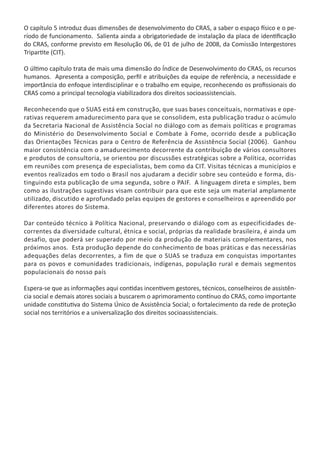 O capítulo 5 introduz duas dimensões de desenvolvimento do CRAS, a saber o espaço físico e o pe-
ríodo de funcionamento. Salienta ainda a obrigatoriedade de instalação da placa de identificação
do CRAS, conforme previsto em Resolução 06, de 01 de julho de 2008, da Comissão Intergestores
Tripartite (CIT).
O último capítulo trata de mais uma dimensão do Índice de Desenvolvimento do CRAS, os recursos
humanos. Apresenta a composição, perfil e atribuições da equipe de referência, a necessidade e
importância do enfoque interdisciplinar e o trabalho em equipe, reconhecendo os profissionais do
CRAS como a principal tecnologia viabilizadora dos direitos socioassistenciais.
Reconhecendo que o SUAS está em construção, que suas bases conceituais, normativas e ope-
rativas requerem amadurecimento para que se consolidem, esta publicação traduz o acúmulo
da Secretaria Nacional de Assistência Social no diálogo com as demais políticas e programas
do Ministério do Desenvolvimento Social e Combate à Fome, ocorrido desde a publicação
das Orientações Técnicas para o Centro de Referência de Assistência Social (2006). Ganhou
maior consistência com o amadurecimento decorrente da contribuição de vários consultores
e produtos de consultoria, se orientou por discussões estratégicas sobre a Política, ocorridas
em reuniões com presença de especialistas, bem como da CIT. Visitas técnicas a municípios e
eventos realizados em todo o Brasil nos ajudaram a decidir sobre seu conteúdo e forma, dis-
tinguindo esta publicação de uma segunda, sobre o PAIF. A linguagem direta e simples, bem
como as ilustrações sugestivas visam contribuir para que este seja um material amplamente
utilizado, discutido e aprofundado pelas equipes de gestores e conselheiros e apreendido por
diferentes atores do Sistema.
Dar conteúdo técnico à Política Nacional, preservando o diálogo com as especificidades de-
correntes da diversidade cultural, étnica e social, próprias da realidade brasileira, é ainda um
desafio, que poderá ser superado por meio da produção de materiais complementares, nos
próximos anos. Esta produção depende do conhecimento de boas práticas e das necessárias
adequações delas decorrentes, a fim de que o SUAS se traduza em conquistas importantes
para os povos e comunidades tradicionais, indígenas, população rural e demais segmentos
populacionais do nosso país
Espera-se que as informações aqui contidas incentivem gestores, técnicos, conselheiros de assistên-
cia social e demais atores sociais a buscarem o aprimoramento contínuo do CRAS, como importante
unidade constitutiva do Sistema Único de Assistência Social; o fortalecimento da rede de proteção
social nos territórios e a universalização dos direitos socioassistenciais.
CADERNO DO CRAS_30-9-2009.indd 8 5/10/2009 10:37:03
 