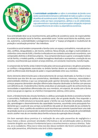 12
A matricialidade sociofamiliar se refere à centralidade da família como
núcleo social fundamental para a efetividade de todas as ações e serviços
dapolíticadeassistênciasocial.Afamília,segundoaPNAS,éoconjuntode
pessoas unidas por laços consangüíneos, afetivos e ou de solidariedade,
cuja sobrevivência e reprodução social pressupõem obrigações recíprocas
e o compartilhamento de renda e ou dependência econômica.
Essa centralidade deve-se ao reconhecimento, pela política de assistência social, da responsabilida-
de estatal de proteção social às famílias, apreendida como “núcleo social básico de acolhida, conví-
vio, autonomia, sustentabilidade e protagonismo social” e “espaço privilegiado e insubstituível de
proteção e socialização primárias” dos indivíduos.
A assistência social também compreende a família como um espaço contraditório, marcado por ten-
sões, conflitos, desigualdades e, até mesmo, violência. Nessa direção, ao eleger a matricialidade so-
ciofamiliar como eixo do SUAS, a família é enfocada em seu contexto sociocultural e econômico, com
composições distintas e dinâmicas próprias. Essa compreensão busca superar a concepção tradicio-
nal de família, o modelo padrão, a unidade homogênea idealizada e acompanhar a evolução do seu
conceito, reconhecendo que existem arranjos distintos, em constante movimento, transformação.
A compreensão da família ainda é determinada pelas estruturas geracionais e de gênero presentes:
os conflitos e desigualdades vivenciadas no âmbito familiar devem ser analisados e trabalhados a
partir da diferenciada distribuição de poder e responsabilidade entre seus membros.
Outro elemento determinante para o desenvolvimento de serviços destinados às famílias é o reco-
nhecimento que elas têm de suas características, identidades culturais, interesses, necessidades e
potencialidades distintas e que sua composição pode apontar demandas específicas: famílias com
crianças pequenas demandam atenções diferenciadas daquelas destinadas às famílias com pessoas
com deficiência etc. O atendimento à família ainda deve ser planejado a partir do conhecimento das
necessidades e expectativas diferenciadas dos seus membros, em especial, de acordo com a forma
como esse grupo se organiza: se a família é monoparental, extensa, entre outros.
Assim, o fortalecimento dos vínculos familiares e a defesa e promoção do direito à convivência familiar
e comunitária, finalidades da política da assistência social, são um grande desafio. Para responder a
esse desafio, o SUAS estrutura-se buscando apoiar a família nas suas funções de proteção, socializa-
ção, aprendizagem e desenvolvimento das capacidades humanas, assumindo como pressuposto fun-
damental que o usuário de seus serviços ou benefícios não pode ser desvinculado do seu contexto fa-
miliar e social. Isto é, a política de assistência social reconhece que somente é possível tecer uma rede
de proteção social ao se compreender os determinantes familiares de uma situação de vulnerabilidade
social e acolher mais de um membro dessa família na busca da superação dessa situação.
Um bom exemplo dessa premissa é a realização de uma ação preventiva de negligência e
maus-tratos a idosos: promover atividades informativas e de sensibilização sobre os direitos
somente dirigidos aos idosos é fundamental para o reconhecimento e acesso a direitos. Toda-
via, se os cuidadores, filhas (os) e netas (os) dos idosos também não forem contemplados por
essa ação preventiva, dificilmente esta terá o êxito esperado.
CADERNO DO CRAS_30-9-2009.indd 12 5/10/2009 10:37:04
 
