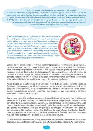 13
O SUAS, ao eleger a matricialidade sociofamiliar como uma de
suas bases estruturantes, organiza toda a rede socioassistencial para o apoio às famílias, a fim de
assegurar a toda a população o direito à convivência familiar, seguindo o pressuposto de que para
a família prevenir, proteger e manter seus membros é necessária a ação efetiva do poder público.
O CRAS, assim, considera as famílias como um espaço de ressonância e sinergia dos interesses e
necessidades coletivas e de mobilização à participação e ao protagonismo social, ou seja,
como um vetor de mudança da realidade social.
A territorialização refere à centralidade do território como fator de-
terminante para a compreensão das situações de vulnerabilidade
e risco sociais, bem como para seu enfrentamento. A adoção da
perspectiva da territorialização se materializa a partir da descen-
tralização da política de assistência social e consequente oferta
dos serviços socioassistenciais em locais próximos aos seus usu-
ários. Isso aumenta sua eficácia e efetividade, criando condições
favoráveis à ação de prevenção ou enfrentamento das situações
de vulnerabilidade e risco social, bem como de identificação e estí-
mulo das potencialidades presentes no território.
Destaca-se que território não se restringe à delimitação espacial. Constitui um espaço humano,
habitado. Ou seja, o território não é somente uma porção específica de terra, mas uma locali-
dade marcada pelas pessoas que ali vivem. É nos espaços coletivos que se expressam a solida-
riedade, a extensão das relações familiares para além da consanguinidade, o fortalecimento da
cumplicidade de vizinhança e o desenvolvimento do sentimento de pertença e identidade. O
conceito de território, então, abrange as relações de reconhecimento, afetividade e identidade
entre os indivíduos que compartilham a vida em determinada localidade.
Nessa direção, as características de determinada localidade são intrinsecamente ligadas às
formas de relacionamento social predominantes, que por sua vez são diretamente influencia-
dos pelos contextos social, cultural e econômico do território. É no território que se eviden-
ciam as contradições da realidade: os conflitos e desigualdades que perpassam e resignificam
as relações familiares e comunitárias.
Assim, como no âmbito local se expressam as desigualdades sociais, também é no território que
se encontram as potencialidades para o enfrentamento destas desigualdades. Todavia, voltar-se
para o território não significa esperar que somente a solidariedade e a sinergia comunitária serão
capazes de enfrentar as situações de desproteção social. Ao contrário, significa o reconhecimento
pela política de assistência social que a organização dos serviços por territórios torna possível,
com uma boa gestão, construir a perspectiva do alcance da universalidade de cobertura da políti-
ca de assistência social, a partir de suas particularidades e especificidades, bem como o compro-
misso do poder público com a oferta adequada e acessível a serviços.
O CRAS materializa a presença do Estado no território, possibilitando a democratização do acesso
aos direitos socioassistenciais e contribuindo para o fortalecimento da cidadania. Ao eleger a territo-
CADERNO DO CRAS_30-9-2009.indd 13 5/10/2009 10:37:05
 