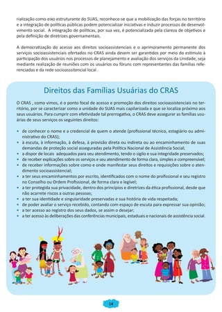 14
rialização como eixo estruturante do SUAS, reconhece-se que a mobilização das forças no território
e a integração de políticas públicas podem potencializar iniciativas e induzir processos de desenvol-
vimento social. A integração de políticas, por sua vez, é potencializada pela clareza de objetivos e
pela definição de diretrizes governamentais.
A democratização do acesso aos direitos socioassistenciais e o aprimoramento permanente dos
serviços socioassistenciais ofertados no CRAS ainda devem ser garantidos por meio do estímulo à
participação dos usuários nos processos de planejamento e avaliação dos serviços da Unidade, seja
mediante realização de reuniões com os usuários ou fóruns com representantes das famílias refe-
renciadas e da rede socioasssitencial local .
Direitos das Famílias Usuárias do CRAS
O CRAS , como vimos, é o ponto focal de acesso e promoção dos direitos socioassistenciais no ter-
ritório, por se caracterizar como a unidade do SUAS mais capilarizada e que se localiza próximo aos
seus usuários. Para cumprir com efetividade tal prerrogativa, o CRAS deve assegurar as famílias usu-
árias de seus serviços os seguintes direitos:
•	 de conhecer o nome e a credencial de quem o atende (profissional técnico, estagiário ou admi-
nistrativo do CRAS);
•	 à escuta, à informação, à defesa, à provisão direta ou indireta ou ao encaminhamento de suas
demandas de proteção social asseguradas pela Política Nacional de Assistência Social;
•	 a dispor de locais adequados para seu atendimento, tendo o sigilo e sua integridade preservados;
•	 de receber explicações sobre os serviços e seu atendimento de forma clara, simples e compreensível;
•	 de receber informações sobre como e onde manifestar seus direitos e requisições sobre o aten-
dimento socioassistencial;
•	 a ter seus encaminhamentos por escrito, identificados com o nome do profissional e seu registro
no Conselho ou Ordem Profissional, de forma clara e legível;
•	 a ter protegida sua privacidade, dentro dos princípios e diretrizes da ética profissional, desde que
não acarrete riscos a outras pessoas;
•	 a ter sua identidade e singularidade preservadas e sua história de vida respeitada;
•	 de poder avaliar o serviço recebido, contando com espaço de escuta para expressar sua opinião;
•	 a ter acesso ao registro dos seus dados, se assim o desejar;
•	 a ter acesso às deliberações das conferências municipais, estaduais e nacionais de assistência social.
CADERNO DO CRAS_30-9-2009.indd 14 5/10/2009 10:37:06
 