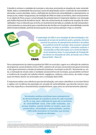16
O desafio é conhecer a realidade do município e nela atuar, priorizando as situações de maior vulnerabi-
lidade, dada a complexidade dos processos sociais de desproteção social e a extensão de necessidades e
demandas a serem atendidas. Assim, a definição dos territórios de vulnerabilidade e o planejamento, no
tempo (curto, médio e longo prazos), da instalação de CRAS em todos os territórios, deve necessariamen-
te ser objeto do Plano, já que a universalização da proteção básica é importante objetivo a ser alcançado
pela Política Nacional de Assistência Social. Além do conhecimento da incidência de situações de vulne-
rabilidade e risco, é relevante que se tenha um levantamento de todas as unidades da rede socioassisten-
cial já existentes ou necessárias para o atendimento das famílias em situação de vulnerabilidade social de
determinada localidade, partindo do pressuposto de que é preciso planejar o hoje e o amanhã.
A implantação do CRAS é uma estratégia de descentralização e hie-
rarquização de serviços de assistência social e, portanto, elemento
essencial do processo de planejamento territorial e da política
de assistência social do município. Deve-se prever a gradual
cobertura, de todos os territórios vulneráveis existentes e
reconhecidos no Plano Municipal, com o Centro de Referên-
cia de Assistência Social. A universalização da Proteção Bá-
sica deverá ser alcançada até 2015, de acordo com o Plano
Decenal SUAS – Plano 10.
Para o planejamento da cobertura gradual de CRAS no município, sugere-se a utilização de cadastros
de programas sociais (Cadastro Único e BPC), cadastros de serviços sociassistenciais governamentais
e não–governamentais e estudos já existentes (estaduais, municipais ou do DF). Recomenda-se, ain-
da, a realização de estudo sobre a realidade socioeconômica do município, que possibilite conhecer
a incidência de situações de trabalho infantil, negligência, violência, entre outros, de modo a traçar
quais territórios devem ser priorizados com a instalação do(s) CRAS.
É importante adotar uma referência para territorialização, com vistas a identificar os microterritórios
e regiões com incidência de população em situação de vulnerabilidade, que deverão merecer estu-
dos mais específicos e levantamentos complementares, bem como ser prioritariamente cobertos2
.
Tais estudos eanálises contribuem para o planejamento
da descentralização da assistência social em cada município
ou DF, ou seja, para a definição de quais são os territórios
de vulnerabilidade social, onde estão localizados, que
serviços dispõem, quantas famílias ali residem, quais suas
características, necessidades e potencialidades, quantos
CRAS serão necessários no município, que serviços
deverão ser ofertados.
2. Alguns municípios já desenvolveram índices de vulnerabilidade territorial, o que facilita esse processo de priorização dos territórios. Para aqueles que ainda não desenvol-
veram tais ferramentas, recomenda-se a priorização dos territórios com maior incidência de famílias beneficiárias do Programa Bolsa Família e do Programa de Erradicação
do Trabalho Infantil, bem como de famílias com beneficiários do Benefício de Prestação Continuada - BPC.
CADERNO DO CRAS_30-9-2009.indd 16 5/10/2009 10:37:06
 