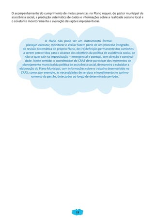 18
O acompanhamento do cumprimento de metas previstas no Plano requer, do gestor municipal de
assistência social, a produção sistemática de dados e informações sobre a realidade social e local e
o constante monitoramento e avaliação das ações implementadas.
O Plano não pode ser um instrumento formal:
planejar, executar, monitorar e avaliar fazem parte de um processo integrado,
de revisão sistemática do próprio Plano, de (re)definição permanente dos caminhos
a serem percorridos para o alcance dos objetivos da política de assistência social, se
não se quer cair na improvisação – emergencial e pontual, sem direção e continui-
dade. Neste sentido, o coordenador do CRAS deve participar dos momentos de
planejamento municipal da política de assistência social, de maneira a subsidiar a
elaboração do Plano Municipal, com informações sobre o trabalho desenvolvido no
CRAS, como, por exemplo, as necessidades de serviços e investimento no aprimo-
ramento da gestão, detectados ao longo de determinado período.
CADERNO DO CRAS_30-9-2009.indd 18 5/10/2009 10:37:06
 