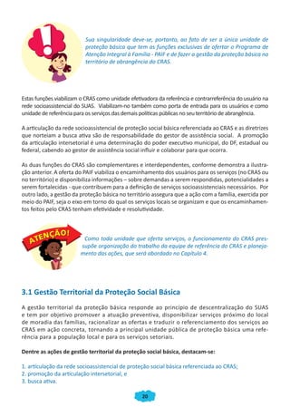 20
Sua singularidade deve-se, portanto, ao fato de ser a única unidade de
proteção básica que tem as funções exclusivas de ofertar o Programa de
Atenção Integral à Família - PAIF e de fazer a gestão da proteção básica no
território de abrangência do CRAS.
Estas funções viabilizam o CRAS como unidade efetivadora da referência e contrarreferência do usuário na
rede socioassistencial do SUAS. Viabilizam-no também como porta de entrada para os usuários e como
unidade de referência para os serviços das demais políticas públicas no seu território de abrangência.
A articulação da rede socioassistencial de proteção social básica referenciada ao CRAS e as diretrizes
que norteiam a busca ativa são de responsabilidade do gestor de assistência social. A promoção
da articulação intersetorial é uma determinação do poder executivo municipal, do DF, estadual ou
federal, cabendo ao gestor de assistência social influir e colaborar para que ocorra.
As duas funções do CRAS são complementares e interdependentes, conforme demonstra a ilustra-
ção anterior. A oferta do PAIF viabiliza o encaminhamento dos usuários para os serviços (no CRAS ou
no território) e disponibiliza informações – sobre demandas a serem respondidas, potencialidades a
serem fortalecidas - que contribuem para a definição de serviços socioassistenciais necessários. Por
outro lado, a gestão da proteção básica no território assegura que a ação com a família, exercida por
meio do PAIF, seja o eixo em torno do qual os serviços locais se organizam e que os encaminhamen-
tos feitos pelo CRAS tenham efetividade e resolutividade.
Como toda unidade que oferta serviços, o funcionamento do CRAS pres-
supõe organização do trabalho da equipe de referência do CRAS e planeja-
mento das ações, que será abordado no Capítulo 4.
3.1 Gestão Territorial da Proteção Social Básica
A gestão territorial da proteção básica responde ao princípio de descentralização do SUAS
e tem por objetivo promover a atuação preventiva, disponibilizar serviços próximo do local
de moradia das famílias, racionalizar as ofertas e traduzir o referenciamento dos serviços ao
CRAS em ação concreta, tornando a principal unidade pública de proteção básica uma refe-
rência para a população local e para os serviços setoriais.
Dentre as ações de gestão territorial da proteção social básica, destacam-se:
1. articulação da rede socioassistencial de proteção social básica referenciada ao CRAS;
2. promoção da articulação intersetorial, e
3. busca ativa.
CADERNO DO CRAS_30-9-2009.indd 20 5/10/2009 10:37:07
 