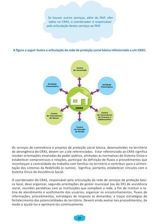 22
Se houver outros serviços, além do PAIF, ofer-
tados no CRAS, o coordenador é responsável
pela articulação destes serviços ao PAIF.
A figura a seguir ilustra a articulação da rede de proteção social básica referenciada a um CRAS:
Os serviços de convivência e projetos de proteção social básica, desenvolvidos no território
de abrangência do CRAS, devem ser a ele referenciados. Estar referenciado ao CRAS significa
receber orientações emanadas do poder público, alinhadas às normativas do Sistema Único e
estabelecer compromissos e relações, participar da definição de fluxos e procedimentos que
reconheçam a centralidade do trabalho com famílias no território e contribuir para a alimen-
tação dos sistemas da RedeSUAS (e outros). Significa, portanto, estabelecer vínculos com o
Sistema Único de Assistência Social.
O coordenador do CRAS, responsável pela articulação da rede de serviços de proteção bási-
ca local, deve organizar, segundo orientações do gestor municipal (ou do DF) de assistência
social, reuniões periódicas com as instituições que compõem a rede, a fim de instituir a ro-
tina de atendimento e acolhimento dos usuários; organizar os encaminhamentos, fluxos de
informações, procedimentos, estratégias de resposta às demandas; e traçar estratégias de
fortalecimento das potencialidades do território. Deverá ainda avaliar tais procedimentos, de
modo a ajustá-los e aprimorá-los continuamente.
CADERNO DO CRAS_30-9-2009.indd 22 5/10/2009 10:37:07
 