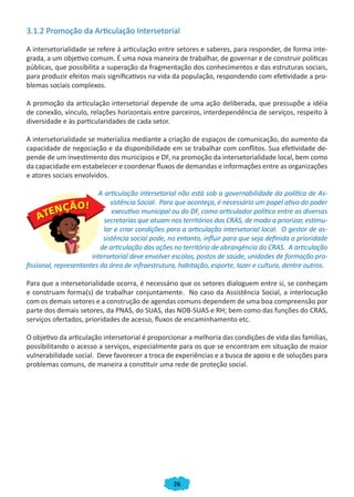 26
3.1.2 Promoção da Articulação Intersetorial
A intersetorialidade se refere à articulação entre setores e saberes, para responder, de forma inte-
grada, a um objetivo comum. É uma nova maneira de trabalhar, de governar e de construir políticas
públicas, que possibilita a superação da fragmentação dos conhecimentos e das estruturas sociais,
para produzir efeitos mais significativos na vida da população, respondendo com efetividade a pro-
blemas sociais complexos.
A promoção da articulação intersetorial depende de uma ação deliberada, que pressupõe a idéia
de conexão, vínculo, relações horizontais entre parceiros, interdependência de serviços, respeito à
diversidade e às particularidades de cada setor.
A intersetorialidade se materializa mediante a criação de espaços de comunicação, do aumento da
capacidade de negociação e da disponibilidade em se trabalhar com conflitos. Sua efetividade de-
pende de um investimento dos municípios e DF, na promoção da intersetorialidade local, bem como
da capacidade em estabelecer e coordenar fluxos de demandas e informações entre as organizações
e atores sociais envolvidos.
A articulação intersetorial não está sob a governabilidade da política de As-
sistência Social. Para que aconteça, é necessário um papel ativo do poder
executivo municipal ou do DF, como articulador político entre as diversas
secretarias que atuam nos territórios dos CRAS, de modo a priorizar, estimu-
lar e criar condições para a articulação intersetorial local. O gestor de as-
sistência social pode, no entanto, influir para que seja definida a prioridade
de articulação das ações no território de abrangência do CRAS. A articulação
intersetorial deve envolver escolas, postos de saúde, unidades de formação pro-
fissional, representantes da área de infraestrutura, habitação, esporte, lazer e cultura, dentre outros.
Para que a intersetorialidade ocorra, é necessário que os setores dialoguem entre si, se conheçam
e construam forma(s) de trabalhar conjuntamente. No caso da Assistência Social, a interlocução
com os demais setores e a construção de agendas comuns dependem de uma boa compreensão por
parte dos demais setores, da PNAS, do SUAS, das NOB-SUAS e RH; bem como das funções do CRAS,
serviços ofertados, prioridades de acesso, fluxos de encaminhamento etc.
O objetivo da articulação intersetorial é proporcionar a melhoria das condições de vida das famílias,
possibilitando o acesso a serviços, especialmente para os que se encontram em situação de maior
vulnerabilidade social. Deve favorecer a troca de experiências e a busca de apoio e de soluções para
problemas comuns, de maneira a constituir uma rede de proteção social.
CADERNO DO CRAS_30-9-2009.indd 26 5/10/2009 10:37:08
 