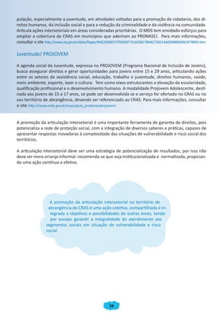 28
pulação, especialmente a juventude, em atividades voltadas para a promoção da cidadania, dos di-
reitos humanos, da inclusão social e para a redução da criminalidade e da violência na comunidade.
Articula ações intersetoriais em áreas consideradas prioritárias. O MDS tem envidado esforços para
ampliar a cobertura de CRAS em municípios que aderiram ao PRONASCI. Para mais informações,
consultar o site http://www.mj.gov.br/data/Pages/MJE24D0EE7ITEMIDF7316436C7B442728214A0E68B0E89C4PTBRIE.htm.
Juventude/ PROJOVEM
A agenda social da Juventude, expressa no PROJOVEM (Programa Nacional de Inclusão de Jovens),
busca assegurar direitos e gerar oportunidades para jovens entre 15 e 29 anos, articulando ações
entre os setores de assistência social, educação, trabalho e juventude, direitos humanos, saúde,
meio ambiente, esporte, lazer e cultura. Tem como eixos estruturantes a elevação da escolaridade,
qualificação profissional e o desenvolvimento humano. A modalidade Projovem Adolescente, desti-
nada aos jovens de 15 a 17 anos, só pode ser desenvolvida se o serviço for ofertado no CRAS ou no
seu território de abrangência, devendo ser referenciado ao CRAS. Para mais informações, consultar
o site http://www.mds.gov.br/suas/guia_protecao/projovem.
A promoção da articulação intersetorial é uma importante ferramenta de garantia de direitos, pois
potencializa a rede de proteção social, com a integração de diversos saberes e práticas, capazes de
apresentar respostas inovadoras à complexidade das situações de vulnerabilidade e risco social dos
territórios.
A articulação intersetorial deve ser uma estratégia de potencialização de resultados, por isso não
deve ser mero arranjo informal: recomenda-se que seja institucionalizada e normatizada, propician-
do uma ação contínua e efetiva.
A promoção da articulação intersetorial no território de
abrangência do CRAS é uma ação coletiva, compartilhada e in-
tegrada a objetivos e possibilidades de outras áreas, tendo
por escopo garantir a integralidade do atendimento aos
segmentos sociais em situação de vulnerabilidade e risco
social.
A promoção da articulação intersetorial no território deA promoção da articulação intersetorial no território de
tegrada a objetivos e possibilidades de outras áreas, tendo
A promoção da articulação intersetorial no território de
abrangência do CRAS é uma ação coletiva, compartilhada e in-
tegrada a objetivos e possibilidades de outras áreas, tendo
por escopo garantir a integralidade do atendimento aos
segmentos sociais em situação de vulnerabilidade e risco
social.
CADERNO DO CRAS_30-9-2009.indd 28 5/10/2009 10:37:09
 