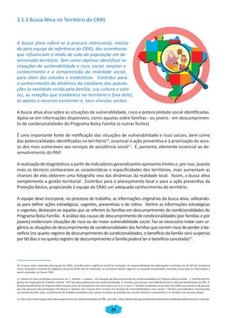 29
3.1.3 Busca Ativa no Território do CRAS
A busca ativa refere-se à procura intencional, realiza-
da pela equipe de referência do CRAS, das ocorrências
que influenciam o modo de vida da população em de-
terminado território. Tem como objetivo identificar as
situações de vulnerabilidade e risco social, ampliar o
conhecimento e a compreensão da realidade social,
para além dos estudos e estatísticas. Contribui para
o conhecimento da dinâmica do cotidiano das popula-
ções (a realidade vivida pela família, sua cultura e valo-
res, as relações que estabelece no território e fora dele);
os apoios e recursos existentes e, seus vínculos sociais.
A busca ativa atua sobre as situações de vulnerabilidade, risco e potencialidade social identificadas.
Apóia-se em informações disponíveis, como aquelas sobre famílias - ou jovens - em descumprimen-
to de condicionalidades do Programa Bolsa Família (e outras fontes).
É uma importante fonte de notificação das situações de vulnerabilidade e risco sociais, bem como
das potencialidades identificadas no território10
, essencial à ação preventiva e à priorização do aces-
so dos mais vulneráveis aos serviços de assistência social11
. É, portanto, elemento essencial ao de-
senvolvimento do PAIF.
A realização de diagnósticos a partir de indicadores generalizantes apresenta limites e, por isso, quanto
mais os técnicos conhecerem as características e especificidades dos territórios, mais aumentam as
chances de eles obterem uma fotografia viva das dinâmicas da realidade local. Assim, a busca ativa
complementa a gestão territorial. Contribui para o planejamento local e para a ação preventiva da
Proteção Básica, propiciando à equipe do CRAS um adequado conhecimento do território.
A equipe deve incorporar, no processo de trabalho, as informações originárias da busca ativa, utilizando-
as para definir ações estratégicas, urgentes, preventivas e de rotina. Dentre as informações estratégicas
e urgentes, destacam-se aquelas que se referem às famílias em descumprimento de condicionalidades do
Programa Bolsa Família. A análise das causas de descumprimento de condicionalidades (por famílias e por
jovens) evidenciam situações de risco ou de maior vulnerabilidade social. Faz-se necessário tratar com ur-
gência as situações de descumprimento de condicionalidades das famílias que correm risco de perder o be-
nefício (no quarto registro de descumprimento de condicionalidades, o benefício da família será suspenso
por 60 dias e no quinto registro de descumprimento a família poderá ter o benefício cancelado)12
.
10. A busca ativa, realizada pela equipe do CRAS, contribui para a vigilância social do município, de responsabilidade do órgão gestor municipal (ou do DF) de assistência
social. Enquanto o Sistema de Vigilância Social do SUAS não for instituído, os municípios devem registrar as situações encontradas, tomando como base as informações a
serem prestadas no Censo CRAS.
11. Dentre os mais vulneráveis encontram-se: 1. famílias – e jovens – em situação de descumprimento de condicionalidades do Programa Bolsa Família. 2. famílias do Pro-
grama de Erradicação do Trabalho Infantil – PETI em descumprimento de condicionalidades; 3. famílias com pessoas com deficiência de 0 a 18 anos beneficiários do BPC; 4.
famílias beneficiárias do Programa Bolsa Família e/ou em situação de risco com jovens de 15 a 17 anos; 5. famílias residentes no território do CRAS com presença de pessoas
que não possuem documentação civil básica; 6. famílias com crianças de 0 a 6 anos em situação de vulnerabilidade/ou risco social; 7. famílias com indivíduos reconduzidos
ao convívio familiar, após cumprimento de medidas protetivas e/ou outras situações de privação do convívio familiar e comunitário, e 8. famílias com pessoas idosas.
12. Para mais informações sobre descumprimento de condicionalidades do PBF, consultar: http://www.mds.gov.br/bolsafamilia/condicionalidades/advertencias-e-sancoes.
CADERNO DO CRAS_30-9-2009.indd 29 5/10/2009 10:37:09
 